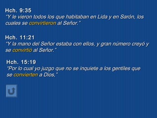 HHcchh.. 99::3355 
““YY llee vviieerroonn ttooddooss llooss qquuee hhaabbiittaabbaann eenn LLiiddaa yy eenn SSaarróónn,, llooss 
ccuuaalleess ssee ccoonnvviirrttiieerroonn aall SSeeññoorr..”” 
HHcchh.. 1111::2211 
““YY llaa mmaannoo ddeell SSeeññoorr eessttaabbaa ccoonn eellllooss,, yy ggrraann nnúúmmeerroo ccrreeyyóó yy 
ssee ccoonnvviirrttiióó aall SSeeññoorr..”” 
HHcchh.. 1155::1199 
““PPoorr lloo ccuuaall yyoo jjuuzzggoo qquuee nnoo ssee iinnqquuiieettee aa llooss ggeennttiilleess qquuee 
ssee ccoonnvviieerrtteenn aa DDiiooss,,”” 
 