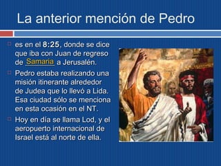 La anterior mención de Pedro 
 eess eenn eell 88::2255,, ddoonnddee ssee ddiiccee 
qquuee iibbaa ccoonn JJuuaann ddee rreeggrreessoo 
ddee ________________ SSaammaarriiaa 
aa JJeerruussaalléénn.. 
 PPeeddrroo eessttaabbaa rreeaalliizzaannddoo uunnaa 
mmiissiióónn iittiinneerraannttee aallrreeddeeddoorr 
ddee JJuuddeeaa qquuee lloo lllleevvóó aa LLiiddaa.. 
EEssaa cciiuuddaadd ssóólloo ssee mmeenncciioonnaa 
eenn eessttaa ooccaassiióónn eenn eell NNTT.. 
 HHooyy eenn ddííaa ssee llllaammaa LLoodd,, yy eell 
aaeerrooppuueerrttoo iinntteerrnnaacciioonnaall ddee 
IIssrraaeell eessttáá aall nnoorrttee ddee eellllaa.. 
 