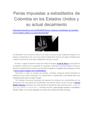 Penas impuestas a extraditados de 
Colombia en los Estados Unidos y 
su actual decaimiento 
http://www.extradicion.com.co/2014/04/07/penas-impuestas-extraditados-de-colombia-en- 
los-estados-unidos-y-su-actual-decaimiento/ 
La extradición es el proceso jurídico en el cual una persona que comparece cargos en un 
Estado, es detenida en otro, por lo que el país original tiene derecho de exigir el traslado para 
realizar el proceso de corte bajo la legislación del país en juicio. 
Es decir, si alguien presenta cargos por tráfico de drogas, lavado de dinero y corrupción en 
los Estados Unidos pero es apresado en Colombia, comenzará un proceso legal en el que el 
gobierno norteamericano tendrá la oportunidad de pedir la extradición del acusado para iniciar 
el proceso legal en alguna corte estadounidense. 
Para llevar a cabo un proceso de traslado, el Estado solicitante deberá demostrar la 
magnitud de los cargos imputados. Por requerimiento, el delito debe estar penado tanto en la 
legislación local como en el país receptor. 
Sin embargo, las penas impuestas tras algunas las cesiones son cuestionadas por los 
funcionarios de otros países al considerarlas una sanción media, es por eso que el general 
Rodolfo Palomino considera que unas políticas de extradición más severas podría “generar un 
efecto que intimide a los delincuentes”, haciendo mención a años pasados cuando ser trasladado a 
Estados Unidos era el temor principal en los jefes de la mafias del tráfico de droga. 
 