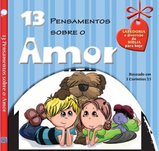 Baseado em
1 Coríntios 13
13PensamentossobreoAmor
1313 Pensamentos
sobre o
Notaparaospais:
Embarque nesta emocionante descoberta das mais
importantes frases já escritas sobre o amor! E veja como essas
palavras podem fazer o seu dia mais feliz.
	 Depois de terminar a leitura, vá para as páginas “Minhas
AltasIdeias”econversecomsuamãeouseupaisobretudoqueleu.
	 Esperamos que este livro ajude você a tomar as decisões
certas para viver com o coração cheio de amor. É muito legal
viver com amor todos os dias!
Vocês já tiveram dificuldades para apresentar as passagens da Bíblia para seu
filho ou sua filha, de forma que as entendesse e se identificasse com elas? Altas
Ideias para Pequenos Pensadores é uma série criada para ajudar as crianças
a aplicar os ensinamentos bíblicos no dia a dia. No final do livro,
encontram-se tópicos para discussão que poderão tornar os
momentos de sua família conversar sobre a Palavra de
Deus mais enriquecedores e divertidos.
A — P B — B C — D V — 0 3 7 — H
AmorAmor
Sabedoria
e diversão
da
Bíblia
para hoje
AltaSideias
pequenoSpara
Pensadores
I S B N 9 7 8 - 8 5 - 3 9 4 - 0 5 2 7 - 5
9 7 8 8 5 3 9 4 0 5 2 7 5
www.auroraproduction.com
 