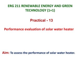 ERG 211 RENEWABLE ENERGY AND GREEN
TECHNOLOGY (1+1)
Practical - 13
Performance evaluation of solar water heater
Aim: To assess the performance of solar water heater.
 