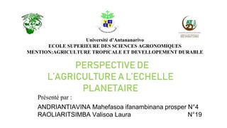 Université d’Antananarivo
ECOLE SUPERIEURE DES SCIENCES AGRONOMIQUES
MENTION:AGRICULTURE TROPICALE ET DEVELLOPEMENT DURABLE
PERSPECTIVE DE
L’AGRICULTURE A L’ECHELLE
PLANETAIRE
Présenté par :
ANDRIANTIAVINA Mahefasoa ifanambinana prosper N°4
RAOLIARITSIMBA Valisoa Laura N°19
 