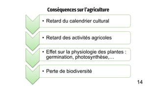 Conséquences sur l’agriculture
• Retard du calendrier cultural
• Retard des activités agricoles
• Effet sur la physiologie des plantes :
germination, photosynthèse,…
• Perte de biodiversité
14
 