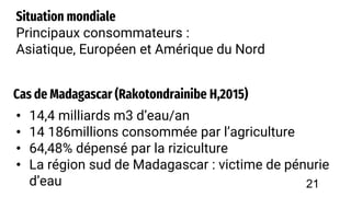 Cas de Madagascar (Rakotondrainibe H,2015)
• 14,4 milliards m3 d’eau/an
• 14 186millions consommée par l’agriculture
• 64,48% dépensé par la riziculture
• La région sud de Madagascar : victime de pénurie
d’eau
Situation mondiale
Principaux consommateurs :
Asiatique, Européen et Amérique du Nord
21
 
