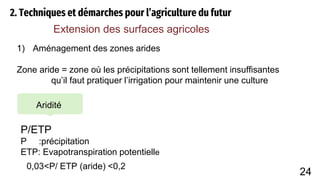2. Techniques et démarches pour l’agriculture du futur
Extension des surfaces agricoles
1) Aménagement des zones arides
Zone aride = zone où les précipitations sont tellement insuffisantes
qu’il faut pratiquer l’irrigation pour maintenir une culture
Aridité
P/ETP
P :précipitation
ETP: Evapotranspiration potentielle
0,03<P/ ETP (aride) <0,2
24
 