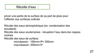 priver une partie de la surface de sa part de pluie pour
l’affecter aux surfaces cultivée
Récolte des eaux atmosphérique (ex: condensation des
brouillard)
Récolte des eaux souterraines : récupérer l’eau dans les nappes
inclinés
Récolte des eaux de surface:
microbassin : 150mm<P< 300mm
macrobassin: 300mm<P
27
Récolte d’eau :
 