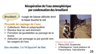 Récupération de l’eau atmosphérique
par condensation des brouillard
Brouillard: • nuage de basse altitude dont
la base touche le sol
Eau récoltée: 3 à 15 l/jour/m2 de filet
Procédé de captage de l’eau:
 Collecteurs: filets en polypropylène
 Étendus face au vent dominant
 Formation de gouttelettes au passage de la
brume
 Adduction par pompage ou par gravité vers
les usagers de l’eau Régions favorables:
• Pérou,Chili, Guatemala
• à Madagascar: hauts plateaux de
Fianarantsoa, Vakinakaratra
28
 