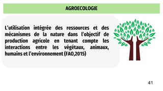 AGROECOLOGIE
L’utilisation intégrée des ressources et des
mécanismes de la nature dans l’objectif de
production agricole en tenant compte les
interactions entre les végétaux, animaux,
humains et l’environnement (FAO,2015)
41
 