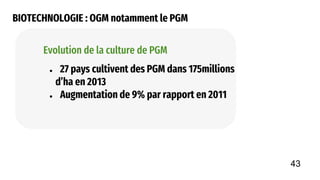 BIOTECHNOLOGIE : OGM notamment le PGM
● 27 pays cultivent des PGM dans 175millions
d’ha en 2013
● Augmentation de 9% par rapport en 2011
Evolution de la culture de PGM
43
 