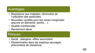 Avantages
• Resistance aux maladies :diminution de
l’utilisation des pesticides
• Nouvelles variétés pour les zones marginales
(pauvre en éléments, sèche,…)
• Qualité nutritionnelle
• Rendement élevé
Risques
• Santé : allergène, effets secondaire
• Dissémination dans les espèces sauvages,
phénomène de résistance
45
 
