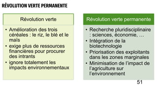 RÉVOLUTION VERTE PERMANENTE
Révolution verte
• Amélioration des trois
céréales : le riz, le blé et le
maïs
• exige plus de ressources
financières pour procurer
des intrants
• ignore totalement les
impacts environnementaux
Révolution verte permanente
• Recherche pluridisciplinaire
: sciences, économie, …
• Intégration de la
biotechnologie
• Priorisation des exploitants
dans les zones marginales
• Minimisation de l’impact de
l’agriculture sur
l’environnement
51
 