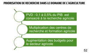 PRIORISATION DE RECHERCHE DANS LE DOMAINE DE L’AGRICULTURE
PVD : 0,1 à 0,5% du PIB est
consacré à la recherche agricole
Multiplication des centres de
recherche et formation agricole
Augmentation des budgets pour
le secteur agricole
52
 