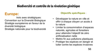 Biodiversité et contrôle de la révolution génétique
Europe:
trois axes stratégiques:
Convention sur la Diversité Biologique
Stratégie européenne en faveur de la
diversité biologique
Stratégie nationale pour la biodiversité
Objectifs spécifiques :
• Développer la nature en ville et
offrir à chaque citoyen un accès à
la nature
• Limiter la consommation d’espaces
naturels, agricoles et forestiers
pour atteindre l’objectif de zéro
artificialisation nette
• Mettre fin aux pollutions plastiques
• Protéger les espèces en danger et
lutter contre les espèces invasives
56
 