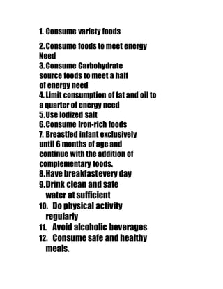 1. Consume variety foods 
2. Consume foods to meet energy 
Need 
3. Consume Carbohydrate 
source foods to meet a half 
of energy need 
4. Limit consumption of fat and oil to 
a quarter of energy need 
5. Use Iodized salt 
6. Consume Iron-rich foods 
7. Breastfed infant exclusively 
until 6 months of age and 
continue with the addition of 
complementary foods. 
8. Have breakfast every day 
9. Drink clean and safe 
water at sufficient 
10. Do physical activity 
regularly 
11. Avoid alcoholic beverages 
12. Consume safe and healthy 
meals. 
 