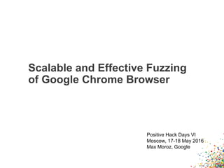 Scalable and Effective Fuzzing
of Google Chrome Browser
Positive Hack Days VI
Moscow, 17-18 May 2016
Max Moroz, Google
 