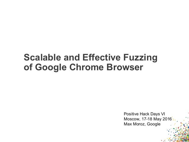 Scalable and Effective Fuzzing
of Google Chrome Browser
Positive Hack Days VI
Moscow, 17-18 May 2016
Max Moroz, Google
 