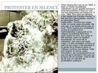 PROTESTER EN SILENCE Thich Quang Duc est né en 1897, Il était un moine bouddhiste vietnamien (aussi appelé bonzes) il s'est fait exploser à mort sur une rue très fréquentée de Saigon le 11 Juin, 1963. Son acte de sacrifice,  a été répété par d'autres moines, a été des plus mémorables, comme en témoigne David Halberstam. Comme son corps brûlé, le moine resta immobile. Ne crie pas, il ne faisait même pas un bruit. Thich Quang Duc protestant contre la manière dont l'administration s’appuyait sur la religion bouddhiste dans leur pays.Après sa mort, son corps a été incinéré, selon la tradition bouddhiste. Au cours de la crémation, son cœur est resté intact, il a été considéré comme un saint et son cœur a été transféré à la garde de la Reserve Bank of Vietnam comme une relique. Telle est l'origine du terme «auto-immolation, qui contrairement à ce que les gens pensent n'est pas sur la façon de se suicider, mais le fait de se tuer en manière de protestation politique. 