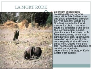LA MORT RÔDE Le brillant photographe soudanais Kevin Carter a remporté le Prix Pulitzer avec une photo prise dans la région de Ayod (un petit village au Soudan), qui a fait le tour du monde. La photo montre la figure du squelette d'une petite fille, complètement émacié, gisant sur le sol, épuisés par la faim et mourante, tandis que dans l'arrière-plan, la silhouette noire d'un vautour en attente nous regarde et attend l'heure de sa mort. Quatre mois plus tard, accablé par la culpabilité et conduit par une forte dépendance à la drogue, Kevin Carter s'est suicidé . 