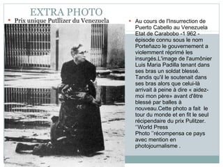 EXTRA PHOTO Prix unique Putllizer du Venezuela Au cours de l'Insurrection de Puerto Cabello au Venezuela Etat de Carabobo -1 962 - épisode connu sous le nom Porteñazo le gouvernement a violemment réprimé les insurgés.L'image de l'aumônier  Luis Maria Padilla tenant dans ses bras un soldat blessé. Tandis qu'il le soutenait dans ses bras alors que celui-là arrivait à peine à dire « aidez-moi mon père» avant d'être blessé par balles à nouveau.Cette photo a fait  le tour du monde et en fit le seul récipendaire du prix Pulitzer. ‘’World Press Photo ’’récompensa ce pays avec mention en photojournalisme . 