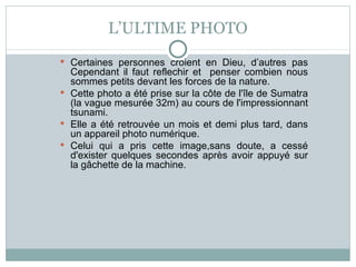 L’ULTIME PHOTO Certaines personnes croient en Dieu, d’autres pas Cependant il faut reflechir et  penser combien nous sommes petits devant les forces de la nature. Cette photo a été prise sur la côte de l'île de Sumatra (la vague mesurée 32m) au cours de l'impressionnant tsunami. Elle a été retrouvée un mois et demi plus tard, dans un appareil photo numérique. Celui qui a pris cette image,sans doute, a cessé d'exister quelques secondes après avoir appuyé sur la gâchette de la machine. 