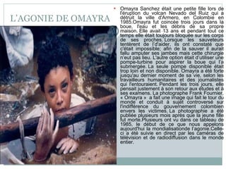 L’AGONIE DE OMAYRA Omayra Sanchez était une petite fille lors de l'éruption du volcan Nevado del Ruiz qui a détruit la ville d'Armero, en Colombie en 1985.Omayra fut coincée trois jours dans la boue, l'eau et les débris de sa propre maison. Elle avait 13 ans et pendant tout ce temps elle était toujours bloquée sur les corps de ses proches. Lorsque les sauveteurs tentèrent de l’d'aider, ils ont constaté que c'était impossible; afin de la sauver il aurait fallu amputer ses jambes mais cette chirurgie n’eut pas lieu. L'autre option était d’utiliser une pompe-turbine pour aspirer la boue qui l’a submergée. La seule pompe disponible était trop loin et non disponible. Omayra a été forte jusqu'au dernier moment de sa vie, selon les travailleurs humanitaires et des journalistes qui l'entouraient. Pendant les trois jours, elle pensait justement à son retour aux études et à ses examens. La photographe Frank Fournier, « Omayra »  a fait une image qui fait le tour du monde et conduit à sujet controversé sur l'indifférence du gouvernement colombien envers les victimes. La photographie a été publiée plusieurs mois après que la jeune fille fut morte.Plusieurs ont vu dans ce tableau de 1985, le début de ce que nous appelons aujourd'hui la mondialisationde l’agonie.Celle-ci a été suivie en direct par les caméras de télévision et de radiodiffusion dans le monde entier. 