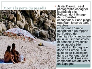 Mort à la porte du paradis Javier Bauluz,  seul photographe espagnol, lauréat du prix Pulitzer, dont l'image, deux touristes espagnols sur une plage regardant le corps sans vie d'un immigrant. L'image appartient à un rapport sur l'entrée de l'immigration clandestine qui a lieu sur nos côtes, et dénonçe l'hypocrisie avec laquelle elle  survient en Espagne et donc en Europe. À la suite de sa publication dans La Vanguardia et le New York Times les commentaires affluèrent en Espagne .  
