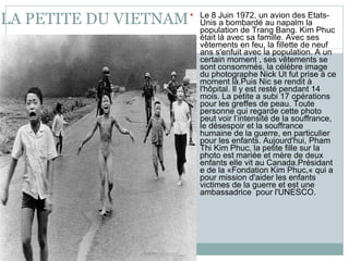 LA PETITE DU VIETNAM Le 8 Juin 1972, un avion des Etats-Unis a bombardé au napalm la population de Trang Bang. Kim Phuc était là avec sa famille. Avec ses vêtements en feu, la fillette de neuf ans s'enfuit avec la population. A un certain moment , ses vêtements se sont consommés, la célèbre image du photographe Nick Ut fut prise à ce moment là.Puis Nic se rendit à l'hôpital. Il y est resté pendant 14 mois. La petite a subi 17 opérations pour les greffes de peau. Toute personne qui regarde cette photo peut voir l’intensité de la souffrance, le désespoir et la souffrance humaine de la guerre, en particulier pour les enfants. Aujourd'hui, Pham Thi Kim Phuc, la petite fille sur la photo est mariée et mère de deux enfants elle vit au Canada.Présidant e de la «Fondation Kim Phuc,« qui a pour mission d'aider les enfants victimes de la guerre et est une ambassadrice  pour l'UNESCO . 