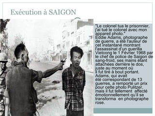 Exécution à SAIGON "Le colonel tua le prisonnier, j'ai tué le colonel avec mon appareil photo."  Eddie Adams, photographe de guerre, a été l'auteur de cet instantané montrant l'assassinat d’un guerilla Vietcong le 1 Février 1968 par le chef de police de Saigon de sang-froid, ses mains étant attachées derrière le dos, juste au moment où  il fut tiré à bout portant.  Adams, qui avait été correspondant de 13 guerres, a remporté un prix pour cette photo Pulitzer, mais il fut tellement  affecté émotionnellement qu’il se transforma  en photographe rose. 