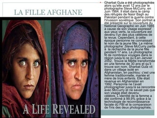 LA FILLE AFGHANE Gharbat Gula a été photographiée alors qu'elle avait 12 ans par le photographe Steve McCurry, en Juin 1984. Il était dans le camp des réfugiés de Nasir Bagh au Pakistan pendant la guerre contre l'invasion soviétique. Son portrait a été présenté sur la couverture du National Geographic en Juin 1985 à cause de son visage expressif aux yeux verts, la couverture est devenu l'un des plus célèbres de la revue. Cependant, à cette époque personne ne connaissait le nom de la jeune fille. Le même photographe ,Steve McCurry partis à  la recherche de la jeune fille pendant 17 ans. Le photographe fit de nombreux voyages dans la région jusqu'à ce qu’il,en Janvier 2002,  trouve la fillette transformée en une femme de 30 ans et qu’il trouve son nom. Sharbat Gula vit dans un village isolé en Afghanistan, en pachtou: c’est une femme traditionnelle, mariée et mère de trois enfants. Elle était revenue en Afghanistan en 1992. Personne ne l’avait photographier jusqu'à sa rencontre avec McCurry et ne savait pas que son visage était devenu célèbre. L’identité de la femme a été confirmé à 99,9% grâce à la technologie de reconnaissance faciale du FBI et la comparaison de l'iris des deux photographiés. 