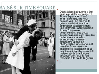 BAISÉ SUR TIME SQUARE Dites adieu à la guerre a été prise par Victor Jorgensen à Times Square le 14 août 1945, dans laquelle vous pouvez voir une marine de guerre américaine soldat embrasser passionnément une infirmière. Contrairement à ce qu’on pense généralement, ces deux personnages ne sont  pas des partenaires, mais des étrangers qui s’étaient srencontré là-bas. La photographie, une icône, est considérée comme une analogie de l'excitation et la passion qui signifie retour à la maison après une longue absence, ainsi que la joie ressentie à la fin de la guerre . 