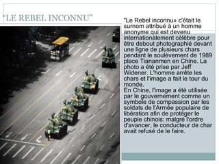 “ LE REBEL INCONNU” "Le Rebel inconnu» c'était le surnom attribué à un homme anonyme qui est devenu internationalement célèbre pour être debout photographié devant une ligne de plusieurs chars pendant le soulèvement de 1989 place Tiananmen en Chine. La photo a été prise par Jeff Widener. L'homme arrête les chars et l'image a fait le tour du monde. En Chine, l'image a été utilisée par le gouvernement comme un symbole de compassion par les soldats de l'Armée populaire de libération afin de protéger le peuple chinois: malgré l'ordre d'avancer, le conducteur de char avait refusé de le faire. 