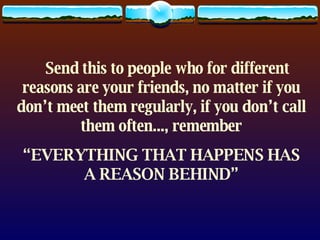     Send this to people who for different reasons are your friends, no matter if you don’t meet them regularly, if you don’t call them often..., remember “ EVERYTHING THAT HAPPENS HAS A REASON BEHIND” 
