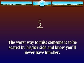 5 The worst way to miss someone is to be seated by his/her side and know you’ll never have him/her. 