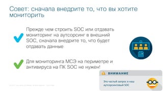 © 2018 Cisco and/or its affiliates. All rights reserved. Cisco Public
Прежде чем строить SOC или отдавать
мониторинг на аутсорсинг в внешний
SOC, сначала внедрите то, что будет
отдавать данные
Совет: сначала внедрите то, что вы хотите
мониторить
Для мониторинга МСЭ на периметре и
антивируса на ПК SOC не нужен!
В Н И М А Н И Е
Это частый запрос в наш
аутсорсинговый SOC
 