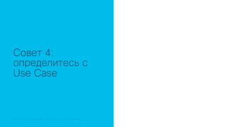 © 2018 Cisco and/or its affiliates. All rights reserved. Cisco Public© 2018 Cisco and/or its affiliates. All rights reserved. Cisco Confidential
Совет 4:
определитесь с
Use Case
 