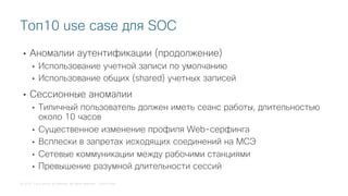 © 2018 Cisco and/or its affiliates. All rights reserved. Cisco Public
• Аномалии аутентификации (продолжение)
• Использование учетной записи по умолчанию
• Использование общих (shared) учетных записей
• Сессионные аномалии
• Типичный пользователь должен иметь сеанс работы, длительностью
около 10 часов
• Существенное изменение профиля Web-серфинга
• Всплески в запретах исходящих соединений на МСЭ
• Сетевые коммуникации между рабочими станциями
• Превышение разумной длительности сессий
Топ10 use case для SOC
 