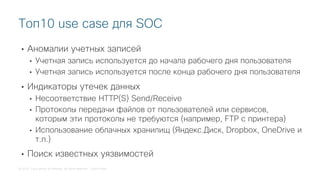 © 2018 Cisco and/or its affiliates. All rights reserved. Cisco Public
• Аномалии учетных записей
• Учетная запись используется до начала рабочего дня пользователя
• Учетная запись используется после конца рабочего дня пользователя
• Индикаторы утечек данных
• Несоответствие HTTP(S) Send/Receive
• Протоколы передачи файлов от пользователей или сервисов,
которым эти протоколы не требуются (например, FTP с принтера)
• Использование облачных хранилищ (Яндекс.Диск, Dropbox, OneDrive и
т.п.)
• Поиск известных уязвимостей
Топ10 use case для SOC
 