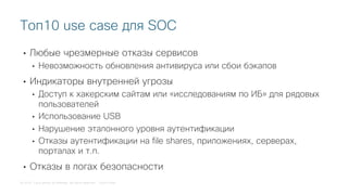 © 2018 Cisco and/or its affiliates. All rights reserved. Cisco Public
• Любые чрезмерные отказы сервисов
• Невозможность обновления антивируса или сбои бэкапов
• Индикаторы внутренней угрозы
• Доступ к хакерским сайтам или «исследованиям по ИБ» для рядовых
пользователей
• Использование USB
• Нарушение эталонного уровня аутентификации
• Отказы аутентификации на file shares, приложениях, серверах,
порталах и т.п.
• Отказы в логах безопасности
Топ10 use case для SOC
 