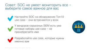 © 2018 Cisco and/or its affiliates. All rights reserved. Cisco Public
Настройте SOC на обнаружение Топ10
use case – они встречаются у всех
Совет: SOC не умеет мониторить все –
выберите самое важное для вас
У вендоров серьезных SIEM есть уже
готовые наборы use case – не
пренебрегайте ими
Разработайте use case, которые нужны
именно вам
 