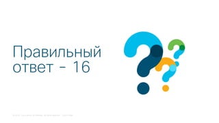 © 2018 Cisco and/or its affiliates. All rights reserved. Cisco Public
Правильный
ответ - 16
 