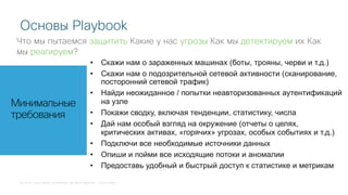 © 2018 Cisco and/or its affiliates. All rights reserved. Cisco Public
Основы Playbook
Что мы пытаемся защитить Какие у нас угрозы Как мы детектируем их Как
мы реагируем?
Минимальные
требования
• Скажи нам о зараженных машинах (боты, трояны, черви и т.д.)
• Скажи нам о подозрительной сетевой активности (сканирование,
посторонний сетевой трафик)
• Найди неожиданное / попытки неавторизованных аутентификаций
на узле
• Покажи сводку, включая тенденции, статистику, числа
• Дай нам особый взгляд на окружение (отчеты о целях,
критических активах, «горячих» угрозах, особых событиях и т.д.)
• Подключи все необходимые источники данных
• Опиши и пойми все исходящие потоки и аномалии
• Предоставь удобный и быстрый доступ к статистике и метрикам
 