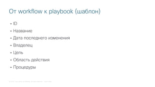 © 2018 Cisco and/or its affiliates. All rights reserved. Cisco Public
• ID
• Название
• Дата последнего изменения
• Владелец
• Цель
• Область действия
• Процедуры
От workflow к playbook (шаблон)
 