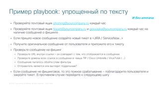 © 2018 Cisco and/or its affiliates. All rights reserved. Cisco Public
• Проверяйте почтовый ящик phishing@yourcompany.ru каждый час
• Проверяйте почтовый ящик fincert@yourcompany.ru и gossopka@yourcompany.ru каждый час на
наличие сообщений о фишинге
• Если пришло новое сообщение создайте новый тикет в <JIRA / ServiceNow…>
• Получите оригинальное сообщение от пользователя и приложите его к тикету
• Проверьте сообщение на фишинг
• Проверьте URL внутри ссылки – он совпадает с тем, что отображается в сообщении
• Проверьте домены всех ссылок в сообщении в <ваша TIP / Cisco Umbrella / VirusTotal / …)
• Сообщение пыталось обойти спам-фильтры
• Отправитель является или выглядит поддельным?
• Если сообщение не фишинговое, то это ложное срабатывание – поблагодарите пользователя и
закройте тикет. В противном случае перейдите к следующему шагу
Пример playbook: упрощенный по тексту
И без аттача
 