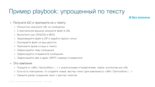 © 2018 Cisco and/or its affiliates. All rights reserved. Cisco Public
• Получите IoC и приложите их к тикету
• Полностью загрузите URL из сообщения
• С виртуальной машины загрузите файл в URL
• Вычислите хэш (SHA256 и MD5)
• Заархивируйте файл в ZIP и задайте пароль «virus»
• Скопируйте файл на ваш десктоп
• Приложите архив и хэши к тикету
• Зафиксируйте тему сообщения
• Зафиксируйте отправителя сообщения
• Зафиксируйте имя и адрес SMTP-сервера отправителя
• Это кампания
• Поищите в <JIRA / ServiceNow / …> с аналогичными отправителями, темой, контентом или URL
• Если есть повторение, то создайте новый, мастер-тикет (для кампании) в <JIRA / ServiceNow / …>
• Свяжите ранее созданный тикет с мастер-тикетом
Пример playbook: упрощенный по тексту
И без аттача
 