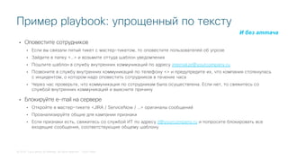 © 2018 Cisco and/or its affiliates. All rights reserved. Cisco Public
• Оповестите сотрудников
• Если вы связали пятый тикет с мастер-тикетом, то оповестите пользователей об угрозе
• Зайдите в папку <…> и возьмите оттуда шаблон уведомления
• Пошлите шаблон в службу внутренних коммуникаций по адресу internal.pr@yourcompany.ru
• Позвоните в службу внутренних коммуникаций по телефону <> и предупредите их, что компания столкнулась
с инцидентом, о котором надо оповестить сотрудников в течение часа
• Через час проверьте, что коммуникация по сотрудникам была осуществлена. Если нет, то свяжитесь со
службой внутренних коммуникаций и выясните причину
• Блокируйте e-mail на сервере
• Откройте в мастер-тикете <JIRA / ServiceNow / …> оригиналы сообщений
• Проанализируйте общие для кампании признаки
• Если признаки есть, свяжитесь со службой ИТ по адресу it@yourcompany.ru и попросите блокировать все
входящие сообщения, соответствующие общему шаблону
Пример playbook: упрощенный по тексту
И без аттача
 