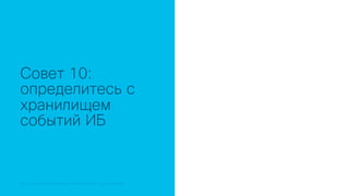 © 2018 Cisco and/or its affiliates. All rights reserved. Cisco Public© 2018 Cisco and/or its affiliates. All rights reserved. Cisco Confidential
Совет 10:
определитесь с
хранилищем
событий ИБ
 