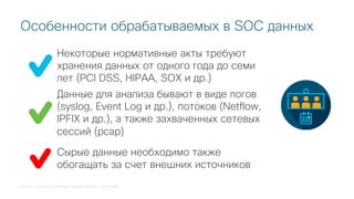 © 2018 Cisco and/or its affiliates. All rights reserved. Cisco Public
Некоторые нормативные акты требуют
хранения данных от одного года до семи
лет (PCI DSS, HIPAA, SOX и др.)
Особенности обрабатываемых в SOC данных
Данные для анализа бывают в виде логов
(syslog, Event Log и др.), потоков (Netflow,
IPFIX и др.), а также захваченных сетевых
сессий (pcap)
Сырые данные необходимо также
обогащать за счет внешних источников
 