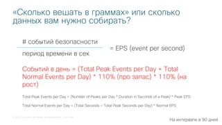 © 2018 Cisco and/or its affiliates. All rights reserved. Cisco Public
# событий безопасности
«Сколько вешать в граммах» или сколько
данных вам нужно собирать?
период времени в сек
= EPS (event per second)
Событий в день = (Total Peak Events per Day + Total
Normal Events per Day) * 110% (про запас) * 110% (на
рост)
Total Peak Events per Day = (Number of Peaks per Day * Duration in Seconds of a Peak) * Peak EPS
Total Normal Events per Day = (Total Seconds – Total Peak Seconds per Day) * Normal EPS
На интервале в 90 дней
 