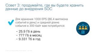© 2018 Cisco and/or its affiliates. All rights reserved. Cisco Public
Для хранения 1000 EPS (86.4 миллиона
событий в день) и средней длине
события в 300 байт вам потребуется:
Совет 3: продумайте, где вы будете хранить
данные до внедрения SOC
- 25.9 Гб в день
- 777 Гб в месяц
- 9.331 Тб в год
 