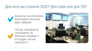 © 2018 Cisco and/or its affiliates. All rights reserved. Cisco Public
Для кого вы строите SOC? Для себя или для ТВ?
Аналитик не способен
мониторить больше
двух экранов
Что вы планируете
показывать на
больших плазмах и
кто будет на них
смотреть?
 